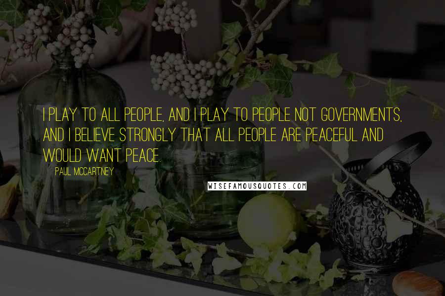Paul McCartney Quotes: I play to all people, and I play to people not governments, and I believe strongly that all people are peaceful and would want peace.