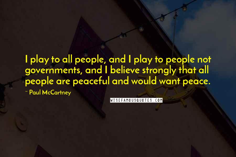 Paul McCartney Quotes: I play to all people, and I play to people not governments, and I believe strongly that all people are peaceful and would want peace.