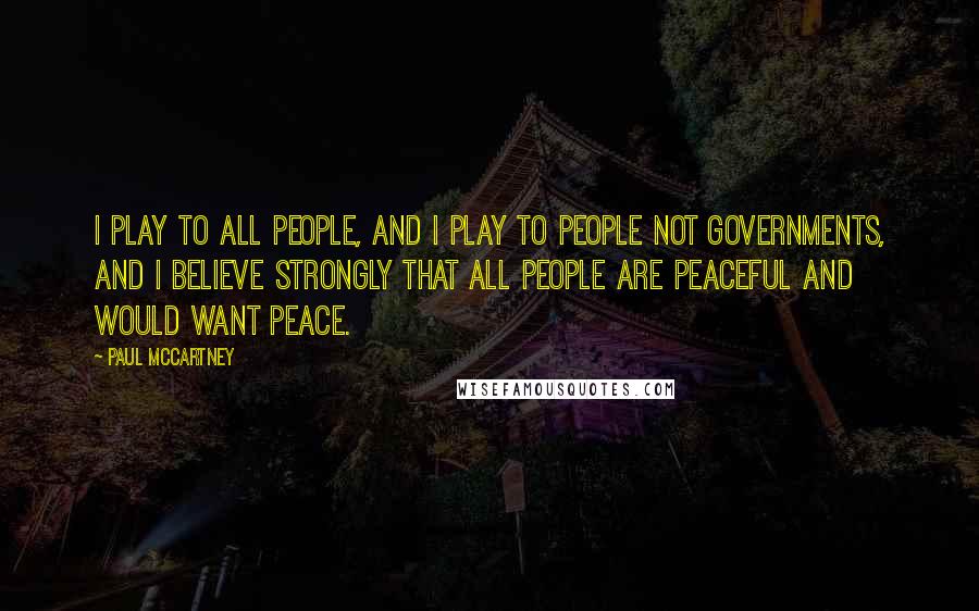 Paul McCartney Quotes: I play to all people, and I play to people not governments, and I believe strongly that all people are peaceful and would want peace.