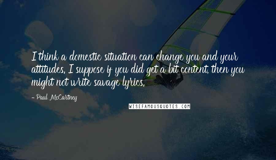 Paul McCartney Quotes: I think a domestic situation can change you and your attitudes. I suppose if you did get a bit content, then you might not write savage lyrics.