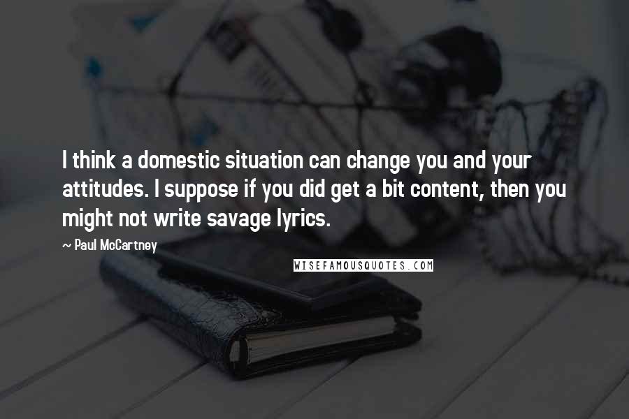 Paul McCartney Quotes: I think a domestic situation can change you and your attitudes. I suppose if you did get a bit content, then you might not write savage lyrics.