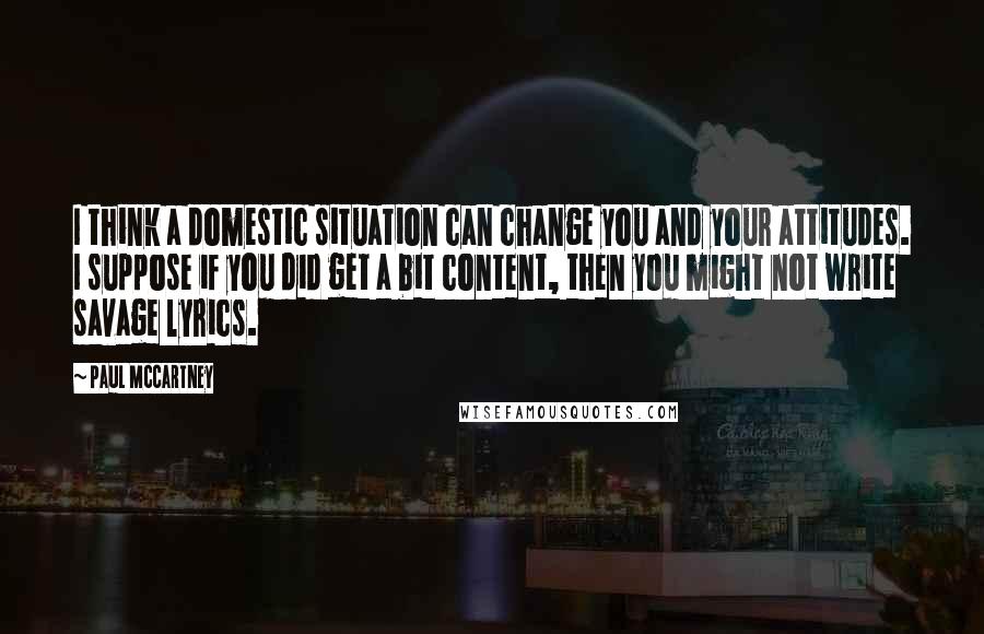 Paul McCartney Quotes: I think a domestic situation can change you and your attitudes. I suppose if you did get a bit content, then you might not write savage lyrics.