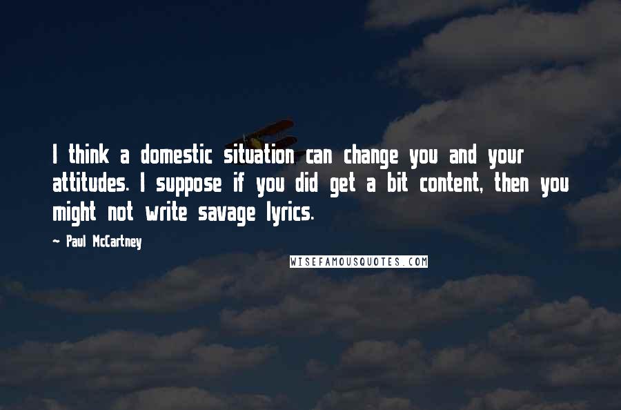 Paul McCartney Quotes: I think a domestic situation can change you and your attitudes. I suppose if you did get a bit content, then you might not write savage lyrics.