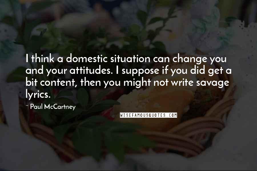 Paul McCartney Quotes: I think a domestic situation can change you and your attitudes. I suppose if you did get a bit content, then you might not write savage lyrics.