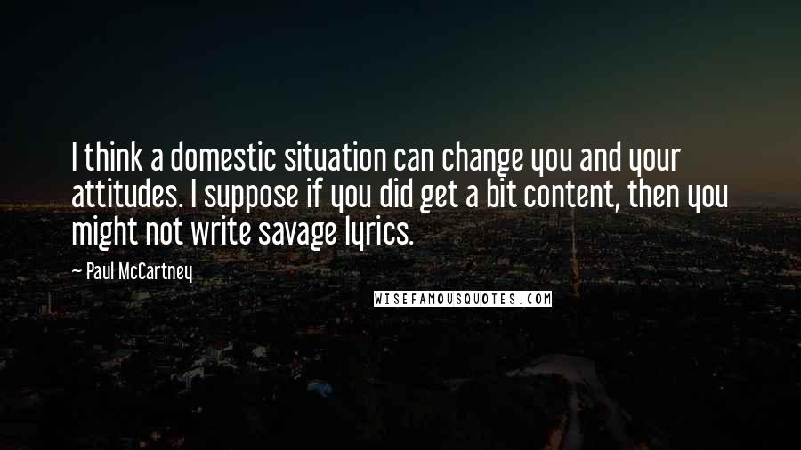 Paul McCartney Quotes: I think a domestic situation can change you and your attitudes. I suppose if you did get a bit content, then you might not write savage lyrics.