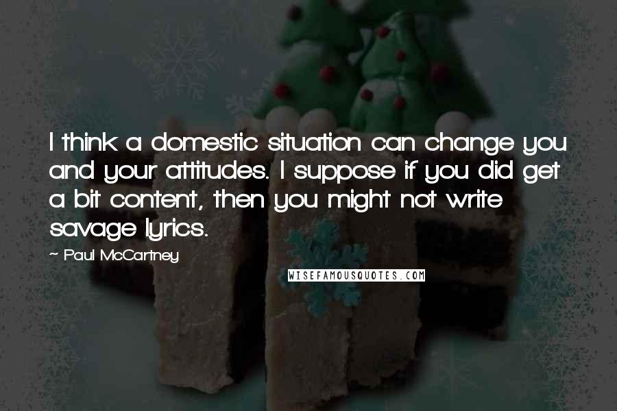 Paul McCartney Quotes: I think a domestic situation can change you and your attitudes. I suppose if you did get a bit content, then you might not write savage lyrics.
