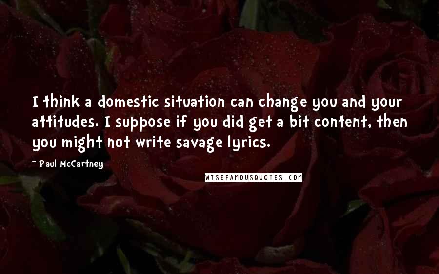 Paul McCartney Quotes: I think a domestic situation can change you and your attitudes. I suppose if you did get a bit content, then you might not write savage lyrics.