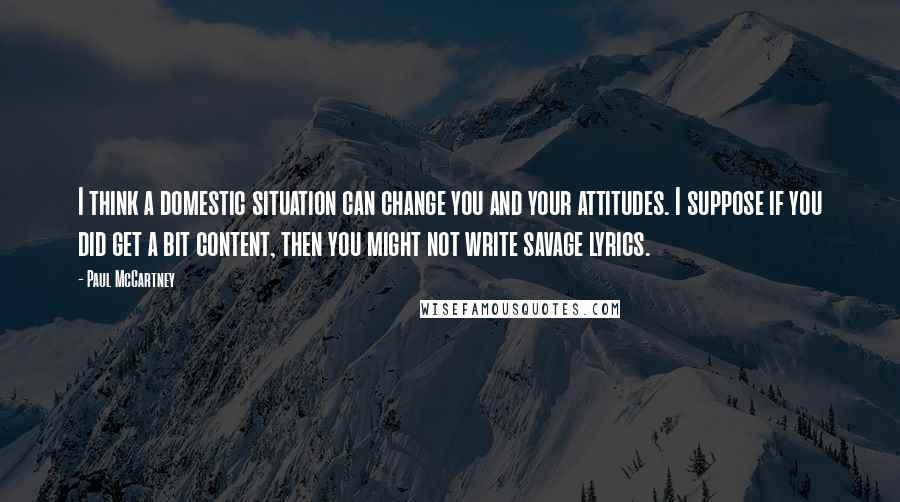 Paul McCartney Quotes: I think a domestic situation can change you and your attitudes. I suppose if you did get a bit content, then you might not write savage lyrics.