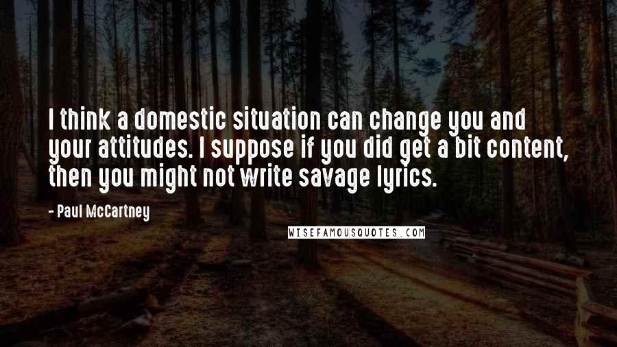 Paul McCartney Quotes: I think a domestic situation can change you and your attitudes. I suppose if you did get a bit content, then you might not write savage lyrics.