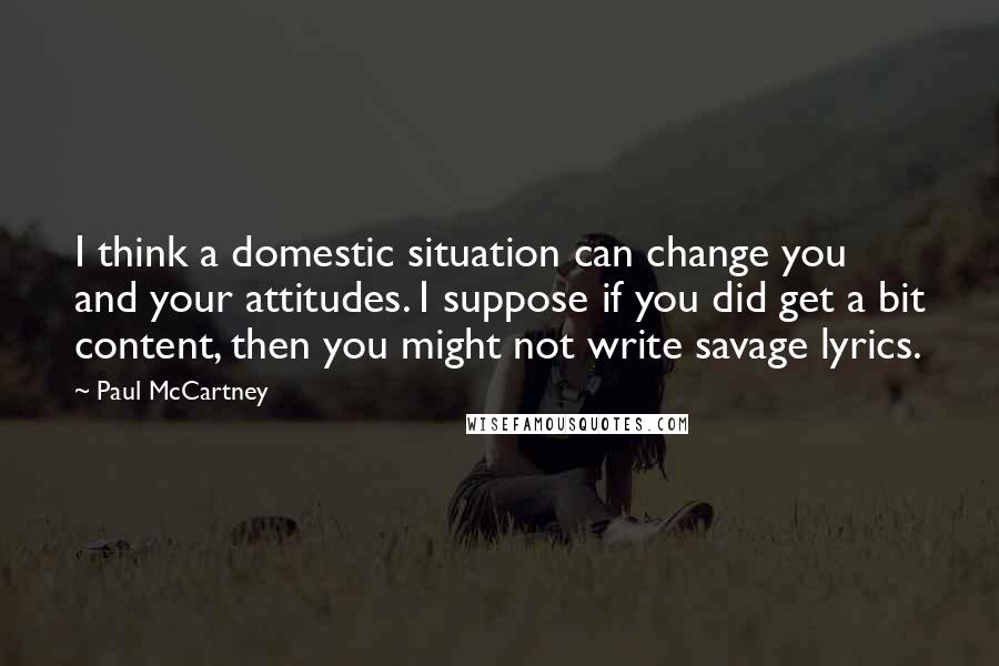 Paul McCartney Quotes: I think a domestic situation can change you and your attitudes. I suppose if you did get a bit content, then you might not write savage lyrics.