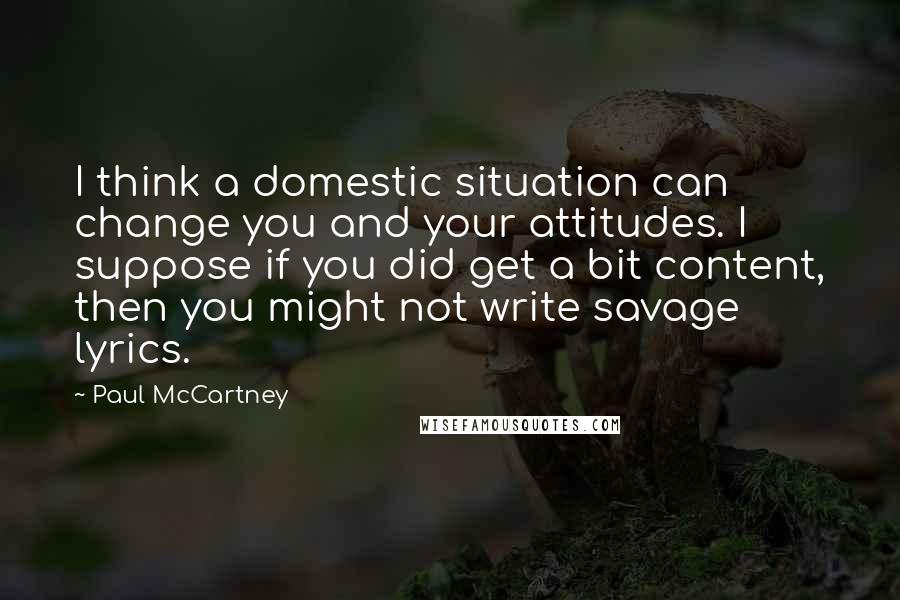 Paul McCartney Quotes: I think a domestic situation can change you and your attitudes. I suppose if you did get a bit content, then you might not write savage lyrics.