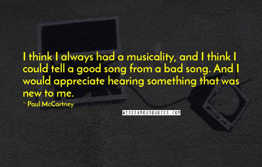 Paul McCartney Quotes: I think I always had a musicality, and I think I could tell a good song from a bad song. And I would appreciate hearing something that was new to me.