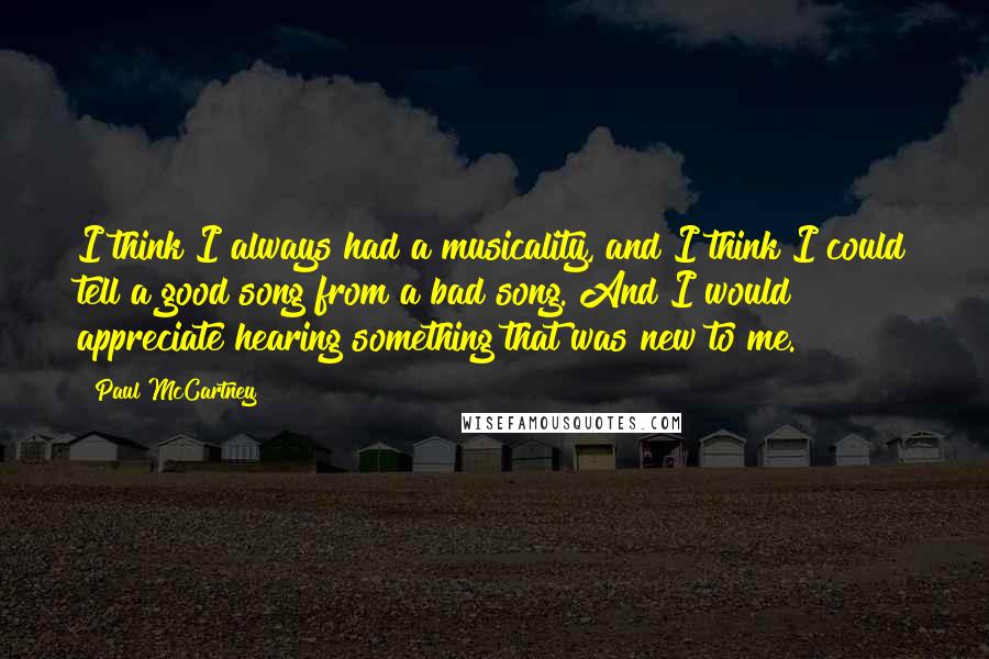 Paul McCartney Quotes: I think I always had a musicality, and I think I could tell a good song from a bad song. And I would appreciate hearing something that was new to me.