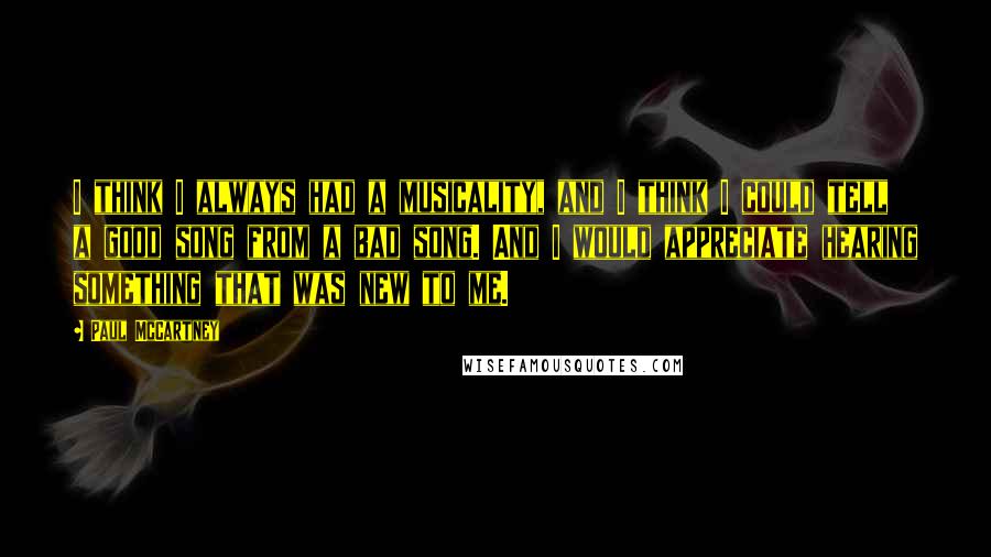 Paul McCartney Quotes: I think I always had a musicality, and I think I could tell a good song from a bad song. And I would appreciate hearing something that was new to me.