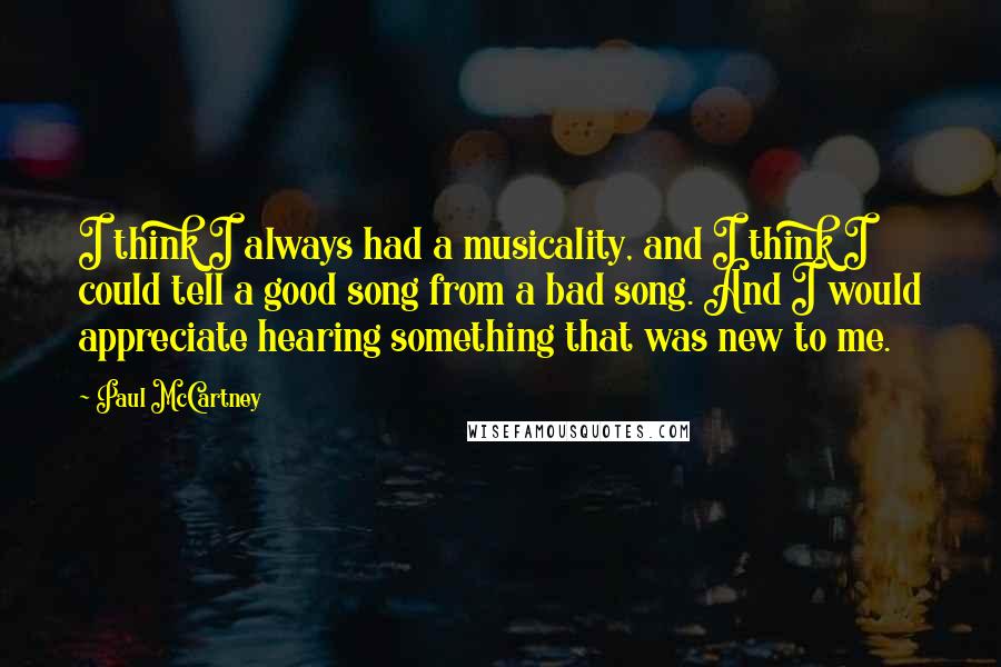 Paul McCartney Quotes: I think I always had a musicality, and I think I could tell a good song from a bad song. And I would appreciate hearing something that was new to me.