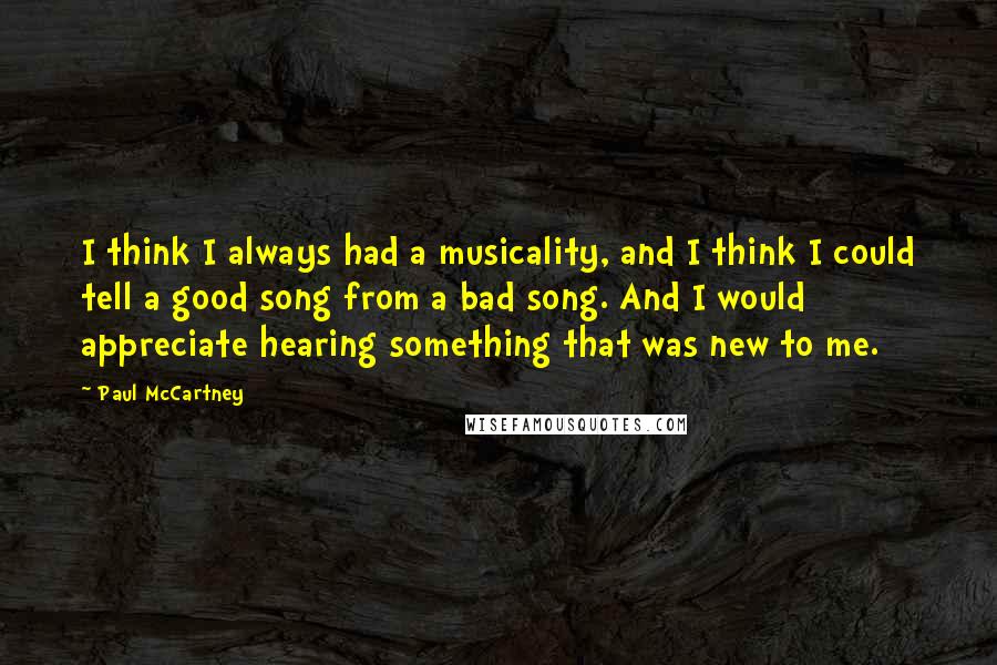 Paul McCartney Quotes: I think I always had a musicality, and I think I could tell a good song from a bad song. And I would appreciate hearing something that was new to me.