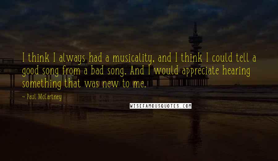 Paul McCartney Quotes: I think I always had a musicality, and I think I could tell a good song from a bad song. And I would appreciate hearing something that was new to me.