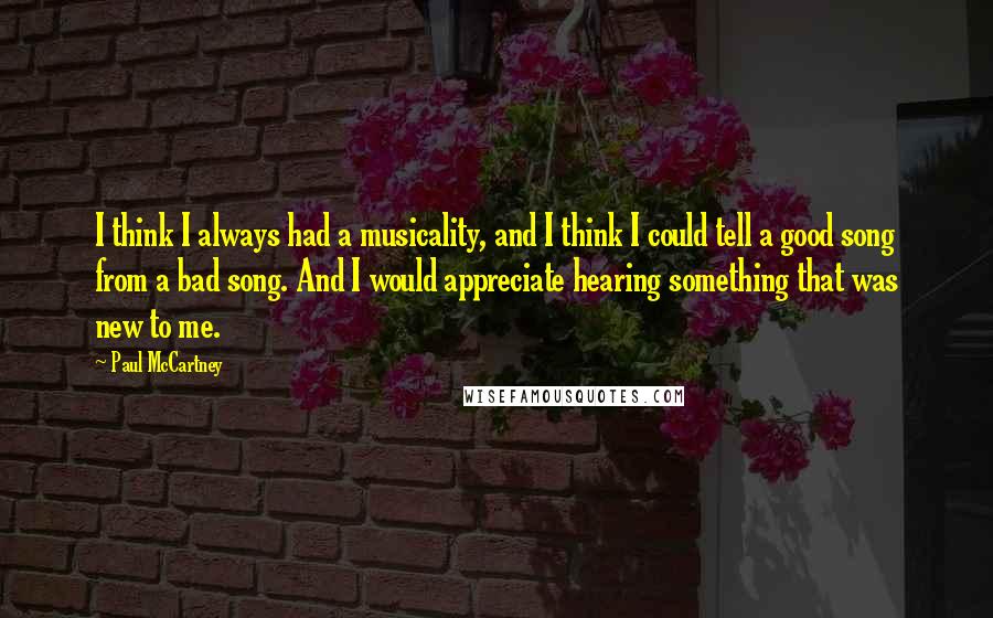 Paul McCartney Quotes: I think I always had a musicality, and I think I could tell a good song from a bad song. And I would appreciate hearing something that was new to me.