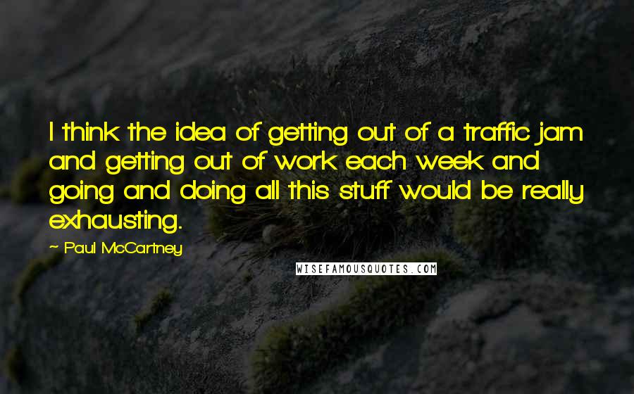 Paul McCartney Quotes: I think the idea of getting out of a traffic jam and getting out of work each week and going and doing all this stuff would be really exhausting.