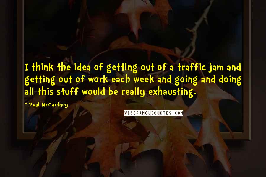 Paul McCartney Quotes: I think the idea of getting out of a traffic jam and getting out of work each week and going and doing all this stuff would be really exhausting.