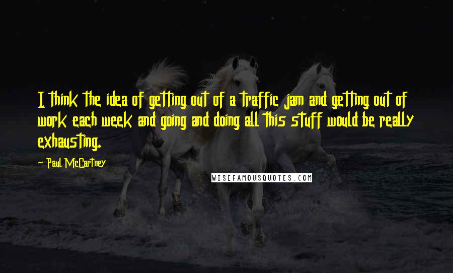 Paul McCartney Quotes: I think the idea of getting out of a traffic jam and getting out of work each week and going and doing all this stuff would be really exhausting.