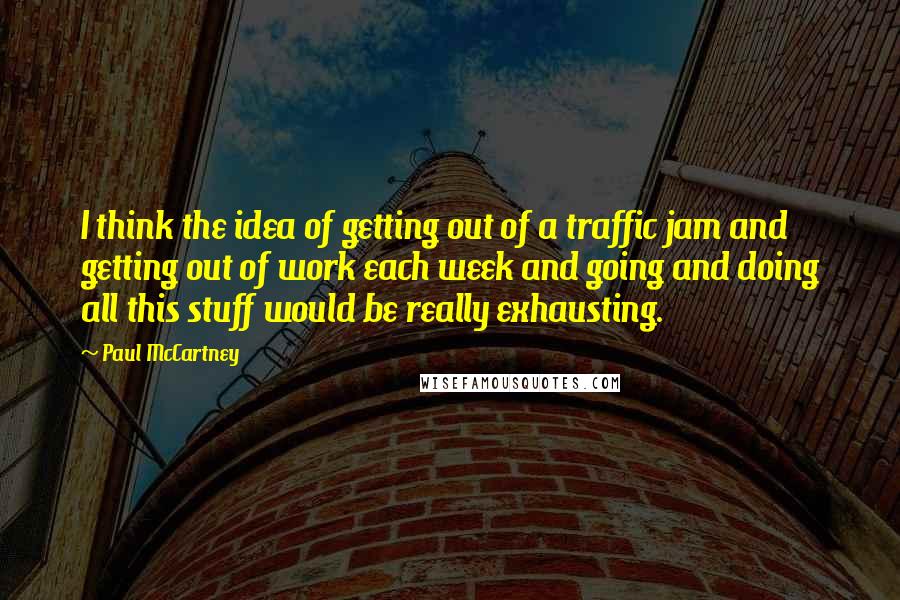 Paul McCartney Quotes: I think the idea of getting out of a traffic jam and getting out of work each week and going and doing all this stuff would be really exhausting.