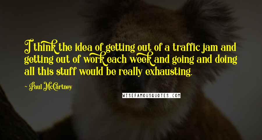 Paul McCartney Quotes: I think the idea of getting out of a traffic jam and getting out of work each week and going and doing all this stuff would be really exhausting.