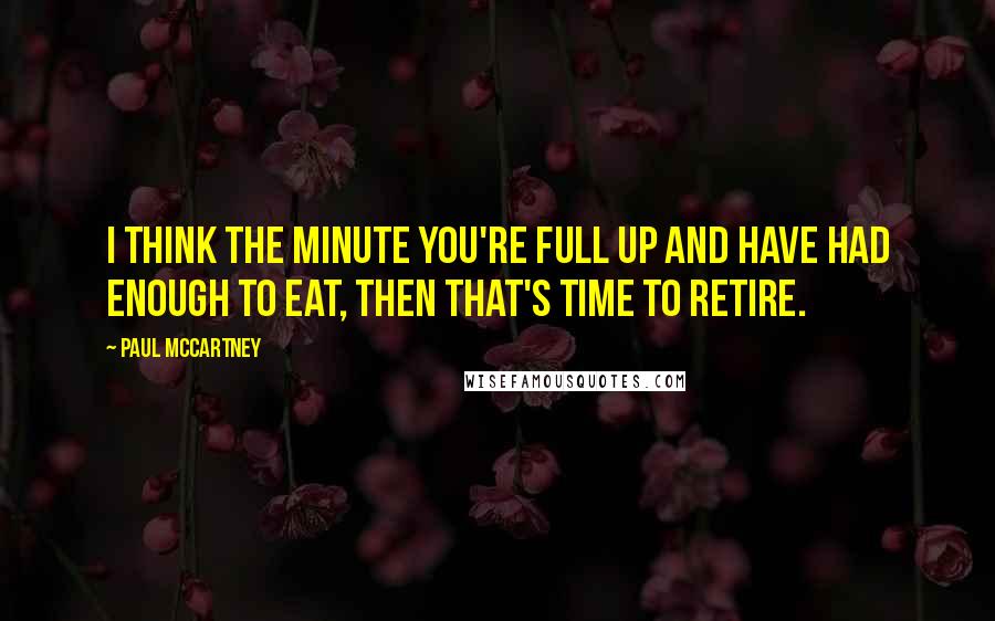 Paul McCartney Quotes: I think the minute you're full up and have had enough to eat, then that's time to retire.