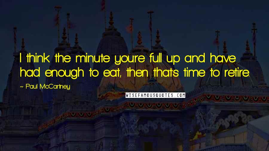 Paul McCartney Quotes: I think the minute you're full up and have had enough to eat, then that's time to retire.