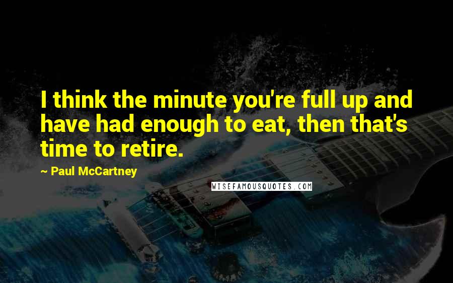Paul McCartney Quotes: I think the minute you're full up and have had enough to eat, then that's time to retire.
