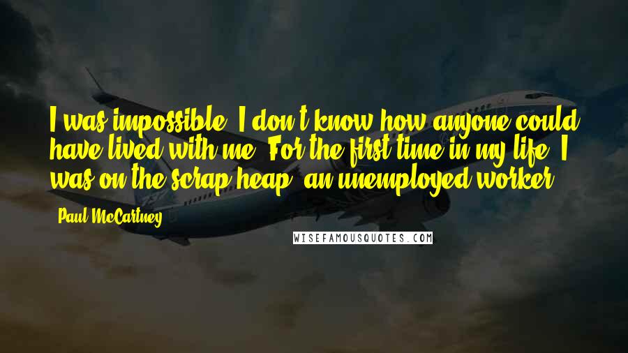 Paul McCartney Quotes: I was impossible. I don't know how anyone could have lived with me. For the first time in my life, I was on the scrap heap, an unemployed worker.