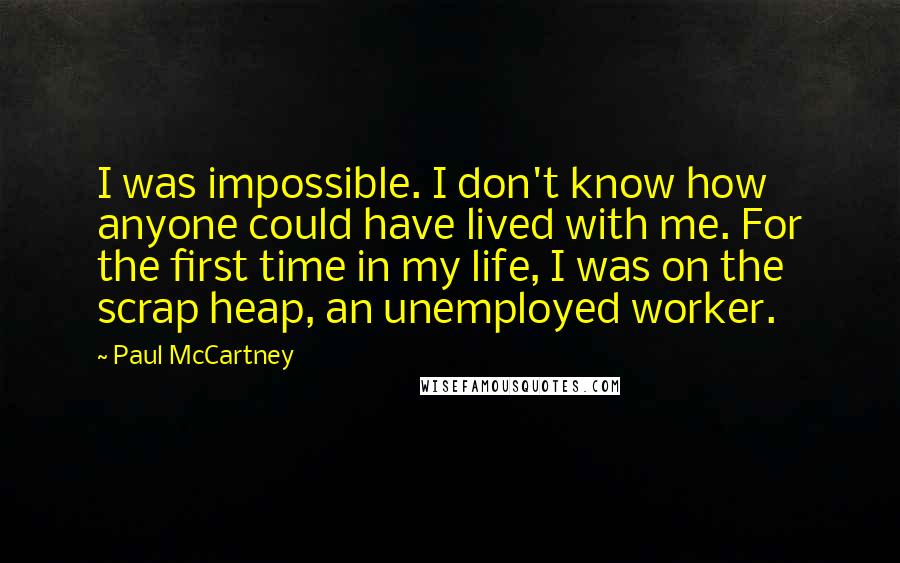 Paul McCartney Quotes: I was impossible. I don't know how anyone could have lived with me. For the first time in my life, I was on the scrap heap, an unemployed worker.