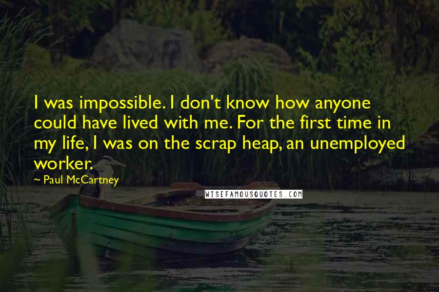 Paul McCartney Quotes: I was impossible. I don't know how anyone could have lived with me. For the first time in my life, I was on the scrap heap, an unemployed worker.