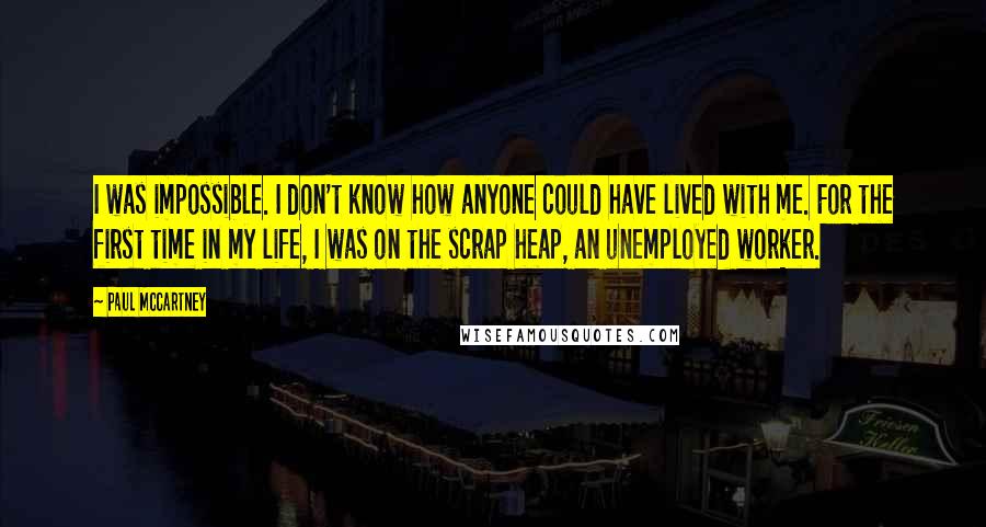 Paul McCartney Quotes: I was impossible. I don't know how anyone could have lived with me. For the first time in my life, I was on the scrap heap, an unemployed worker.