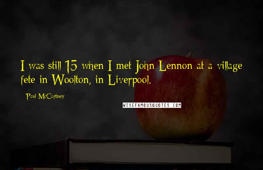 Paul McCartney Quotes: I was still 15 when I met John Lennon at a village fete in Woolton, in Liverpool.