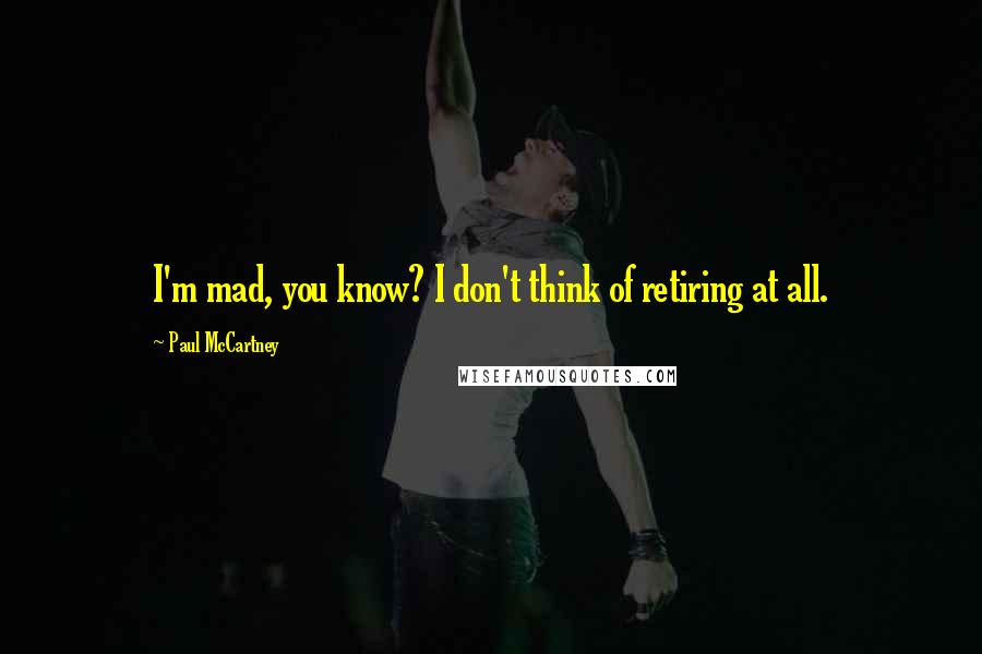 Paul McCartney Quotes: I'm mad, you know? I don't think of retiring at all.