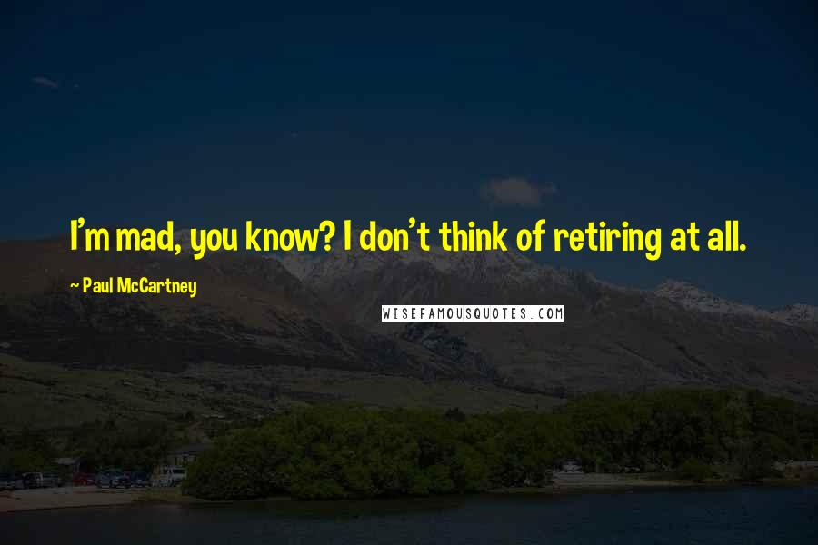 Paul McCartney Quotes: I'm mad, you know? I don't think of retiring at all.