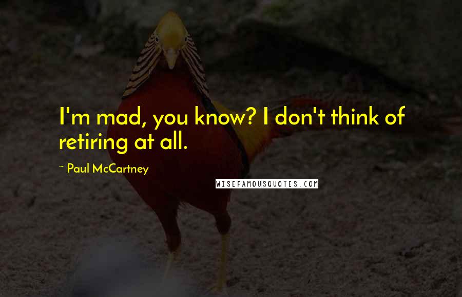 Paul McCartney Quotes: I'm mad, you know? I don't think of retiring at all.