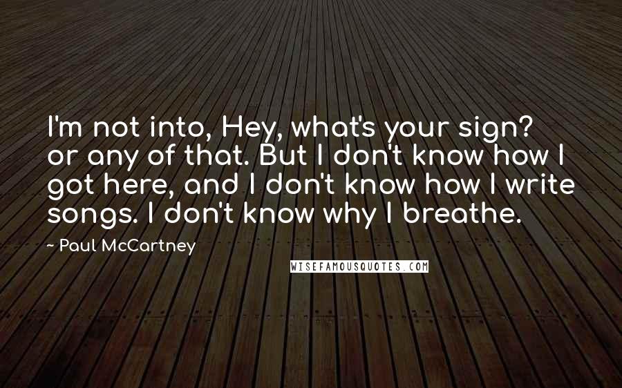 Paul McCartney Quotes: I'm not into, Hey, what's your sign? or any of that. But I don't know how I got here, and I don't know how I write songs. I don't know why I breathe.