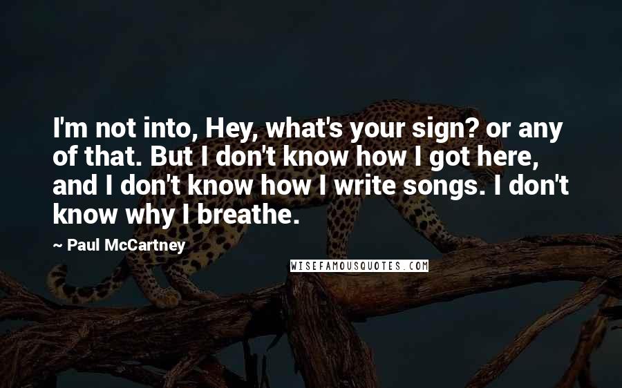 Paul McCartney Quotes: I'm not into, Hey, what's your sign? or any of that. But I don't know how I got here, and I don't know how I write songs. I don't know why I breathe.