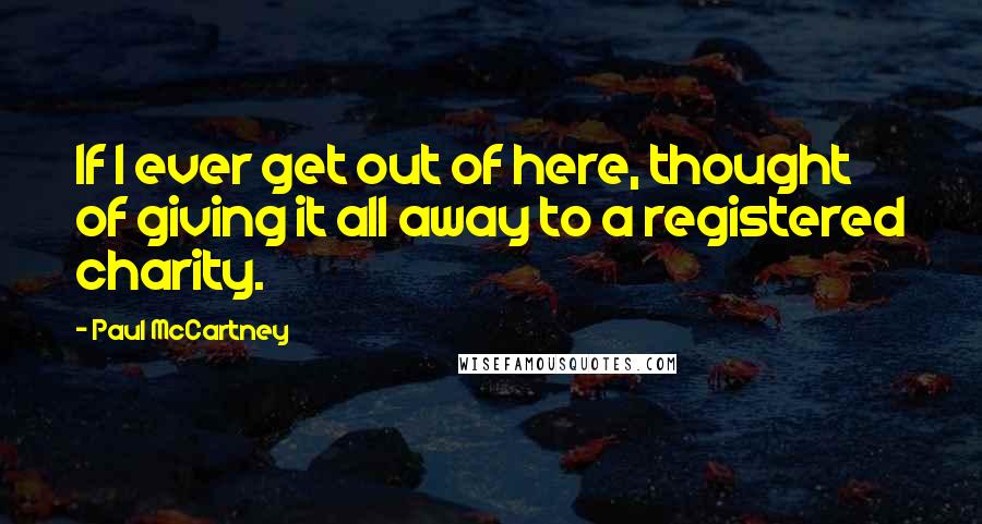 Paul McCartney Quotes: If I ever get out of here, thought of giving it all away to a registered charity.