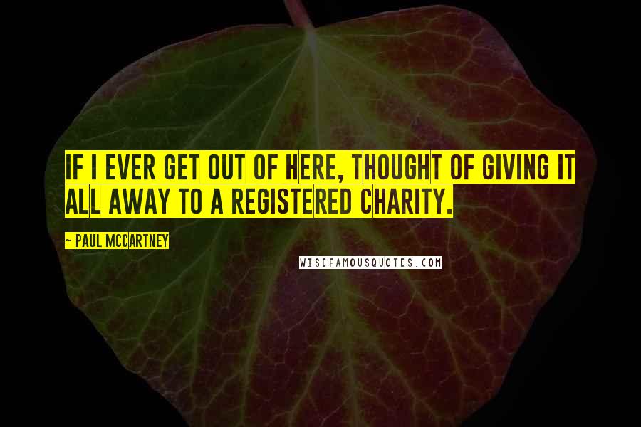Paul McCartney Quotes: If I ever get out of here, thought of giving it all away to a registered charity.