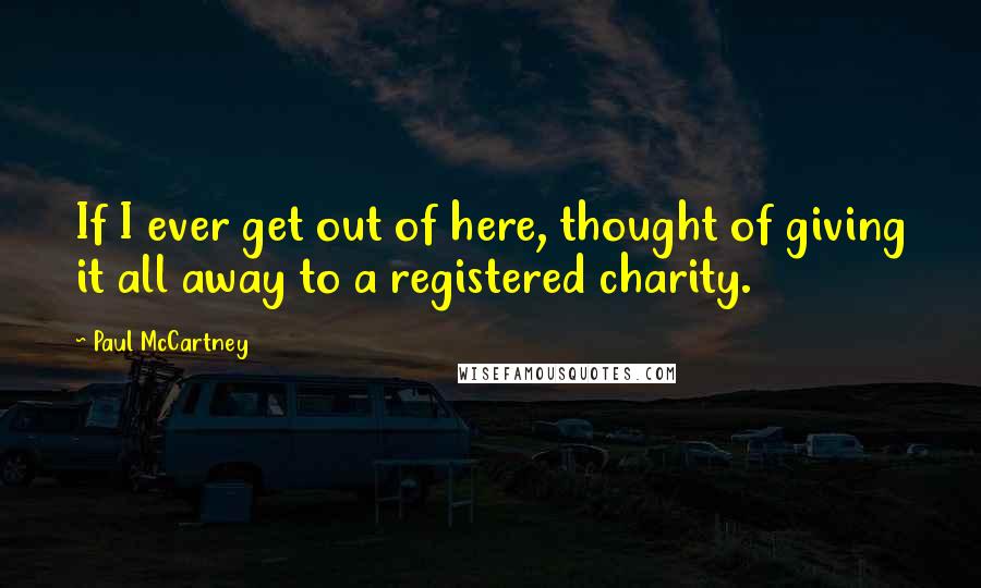 Paul McCartney Quotes: If I ever get out of here, thought of giving it all away to a registered charity.