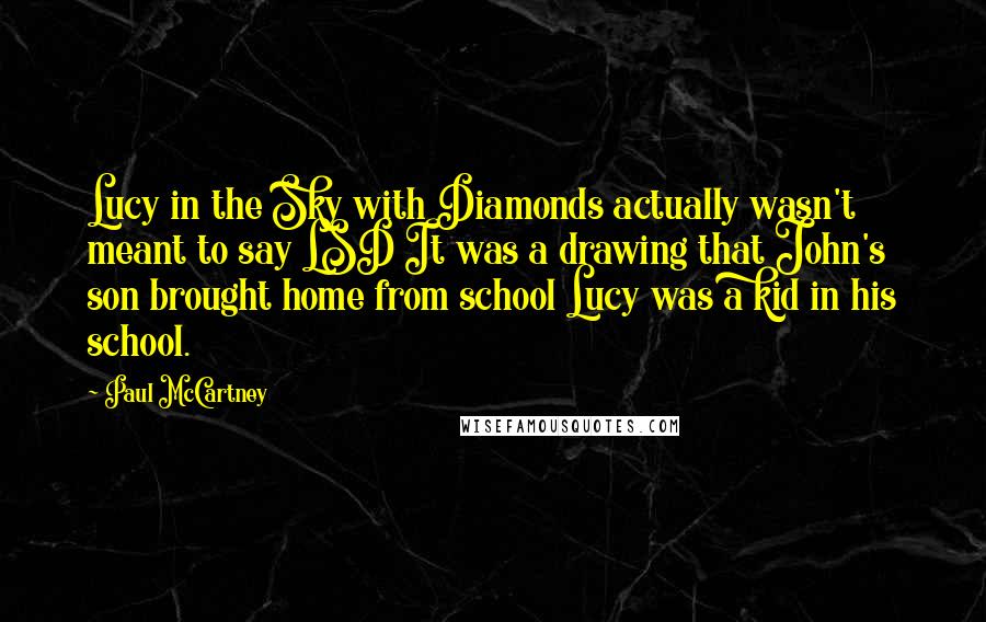 Paul McCartney Quotes: Lucy in the Sky with Diamonds actually wasn't meant to say LSD It was a drawing that John's son brought home from school Lucy was a kid in his school.