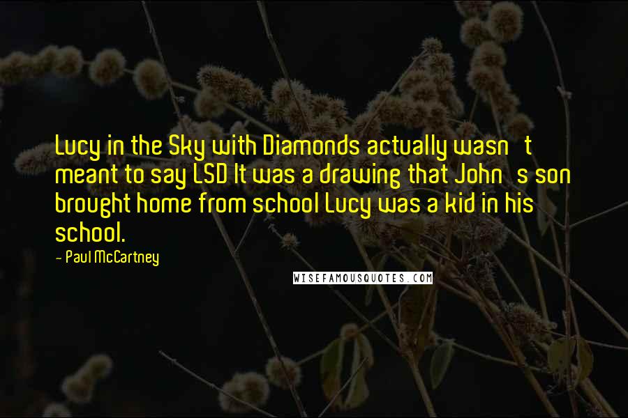 Paul McCartney Quotes: Lucy in the Sky with Diamonds actually wasn't meant to say LSD It was a drawing that John's son brought home from school Lucy was a kid in his school.