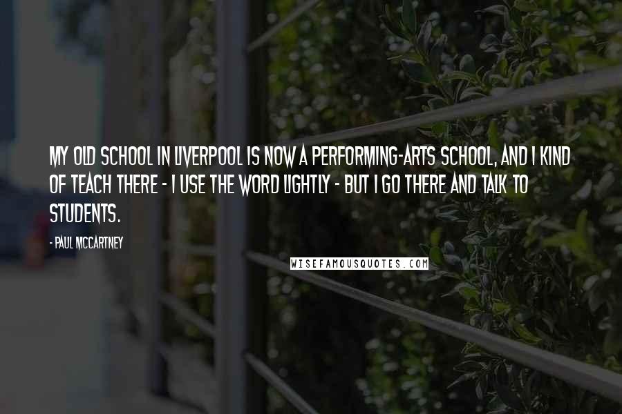 Paul McCartney Quotes: My old school in Liverpool is now a performing-arts school, and I kind of teach there - I use the word lightly - but I go there and talk to students.