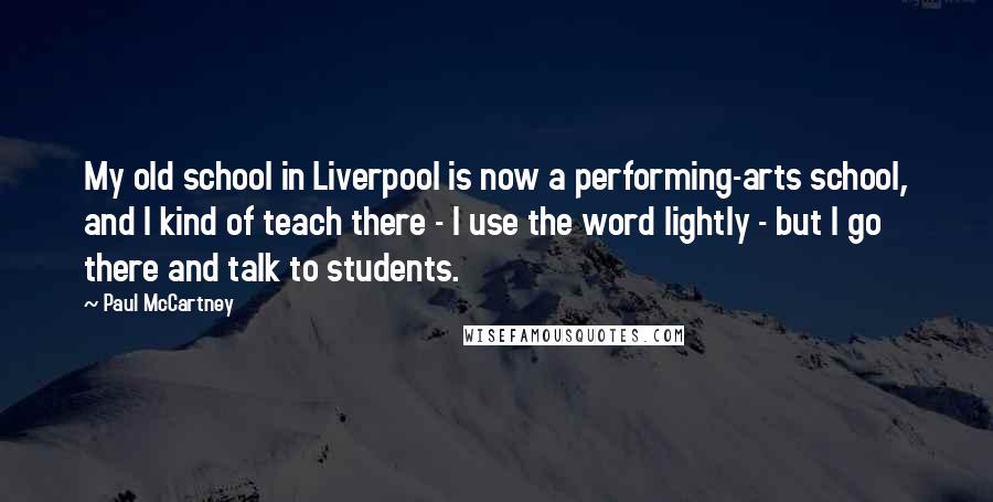 Paul McCartney Quotes: My old school in Liverpool is now a performing-arts school, and I kind of teach there - I use the word lightly - but I go there and talk to students.
