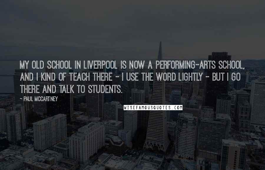 Paul McCartney Quotes: My old school in Liverpool is now a performing-arts school, and I kind of teach there - I use the word lightly - but I go there and talk to students.