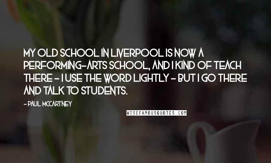 Paul McCartney Quotes: My old school in Liverpool is now a performing-arts school, and I kind of teach there - I use the word lightly - but I go there and talk to students.