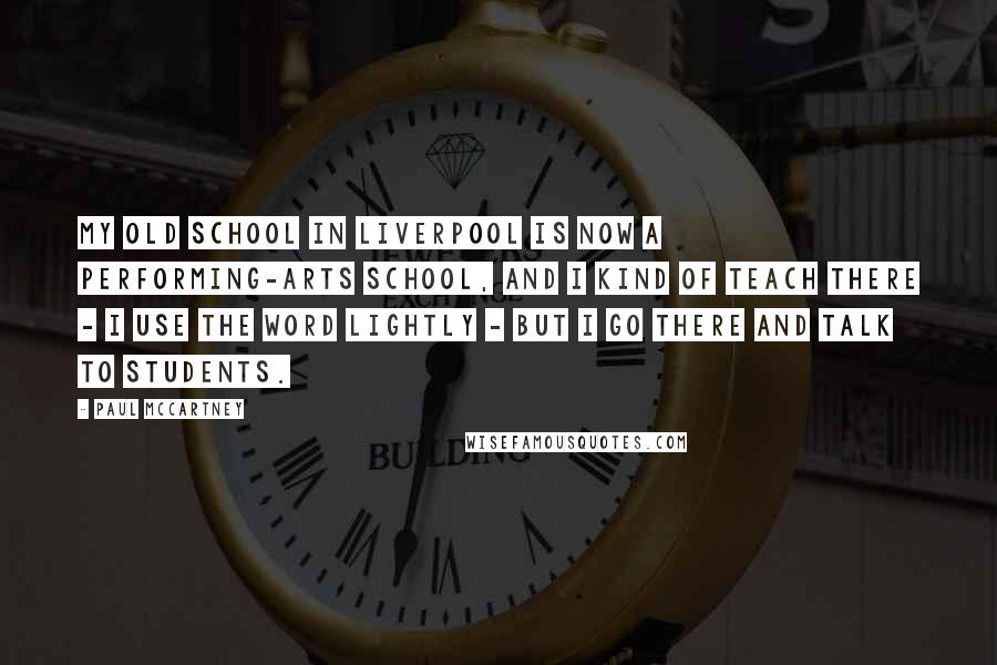 Paul McCartney Quotes: My old school in Liverpool is now a performing-arts school, and I kind of teach there - I use the word lightly - but I go there and talk to students.
